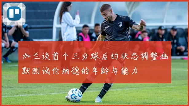 加兰谈首个三分球后的状态调整幽默测试伦纳德的年龄与能力