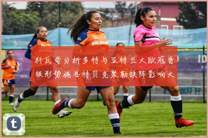 科瓦奇分析多特与亚特兰大欧冠晋级形势施洛特贝克聚勒缺阵影响大