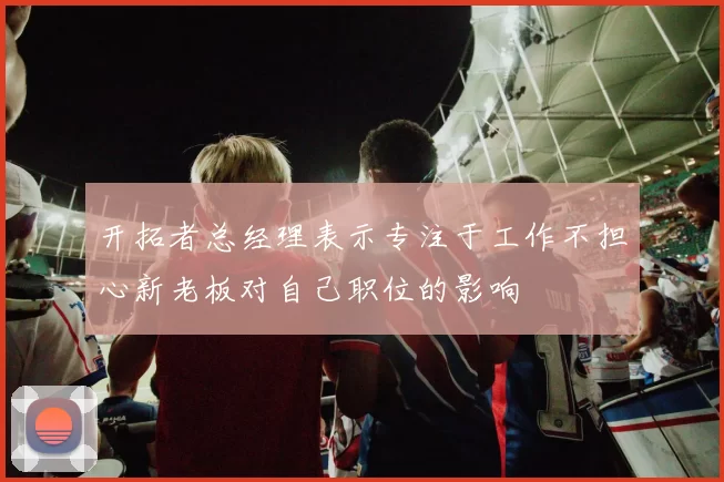 开拓者总经理表示专注于工作不担心新老板对自己职位的影响