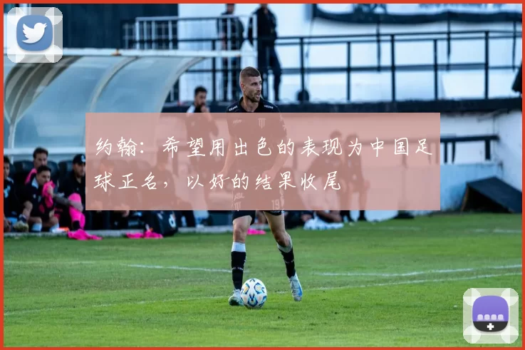 约翰：希望用出色的表现为中国足球正名，以好的结果收尾