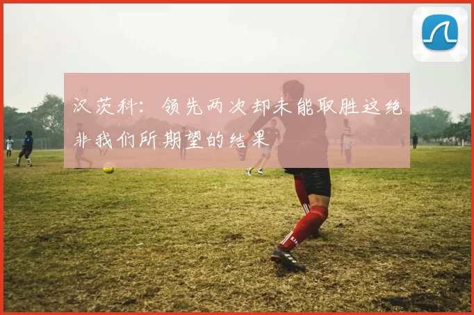 汉茨科：领先两次却未能取胜这绝非我们所期望的结果
