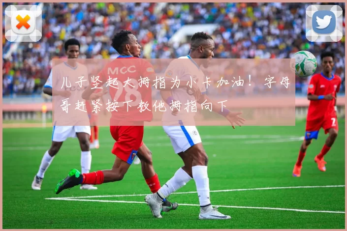 儿子竖起大拇指为小卡加油！字母哥赶紧按下教他拇指向下