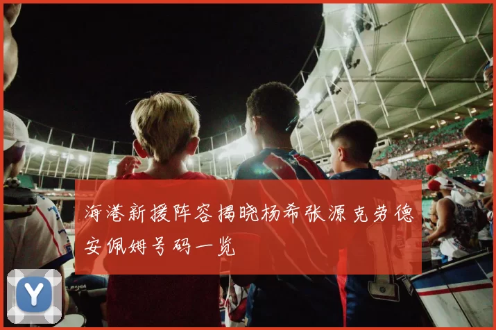 海港新援阵容揭晓杨希张源克劳德安佩姆号码一览