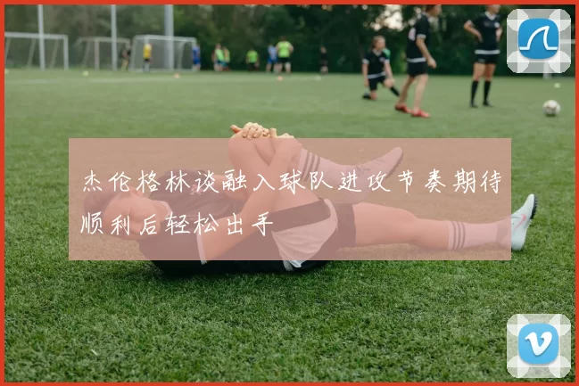 杰伦格林谈融入球队进攻节奏期待顺利后轻松出手