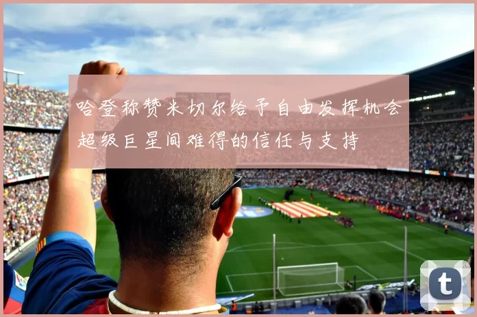 哈登称赞米切尔给予自由发挥机会超级巨星间难得的信任与支持