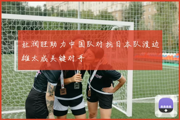 杜润旺助力中国队对抗日本队渡边雄太成关键对手