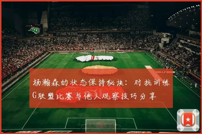 杨瀚森的状态保持秘诀：对抗训练G联盟比赛与他人观察技巧分享