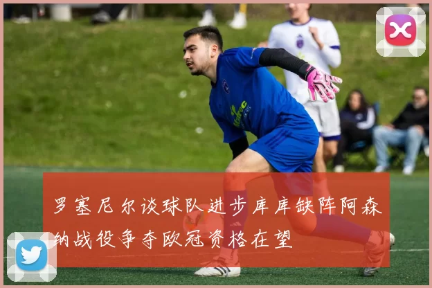 罗塞尼尔谈球队进步库库缺阵阿森纳战役争夺欧冠资格在望
