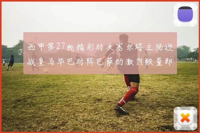 西甲第27轮精彩对决塞尔塔主场迎战皇马毕巴对阵巴萨的激烈较量即将上演